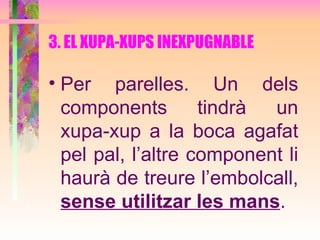 3. EL XUPA-XUPS INEXPUGNABLE Per parelles. Un dels components tindrà un xupa-xup a la boca agafat pel pal, l’altre component li haurà de treure l’embolcall,  sense utilitzar les mans . 