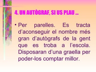 4. UN AUTÒGRAF, SI US PLAU ... Per parelles. Es tracta d’aconseguir el nombre més gran d’autògrafs de la gent que es troba a l’escola. Disposaran d’una graella per poder-los comptar millor.   