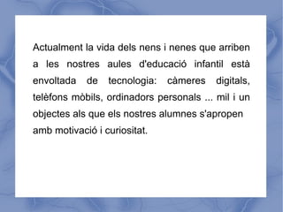 Actualment la vida dels nens i nenes que arriben
a les nostres aules d'educació infantil està
envoltada   de   tecnologia:   càmeres    digitals,
telèfons mòbils, ordinadors personals ... mil i un
objectes als que els nostres alumnes s'apropen
amb motivació i curiositat.
 