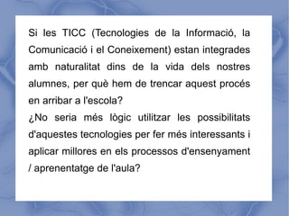 Si les TICC (Tecnologies de la Informació, la
Comunicació i el Coneixement) estan integrades
amb naturalitat dins de la vida dels nostres
alumnes, per què hem de trencar aquest procés
en arribar a l'escola?
¿No seria més lògic utilitzar les possibilitats
d'aquestes tecnologies per fer més interessants i
aplicar millores en els processos d'ensenyament
/ aprenentatge de l'aula?
 