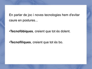 En parlar de joc i noves tecnologies hem d'evitar
caure en postures...


Tecnofòbiques, creient que tot és dolent.
●




Tecnofíliques, creient que tot és bo.
●
 