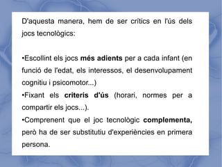 D'aquesta manera, hem de ser crítics en l'ús dels
jocs tecnològics:


Escollint els jocs més adients per a cada infant (en
●



funció de l'edat, els interessos, el desenvolupament
cognitiu i psicomotor...)
Fixant els criteris d'ús (horari, normes per a
●



compartir els jocs...).
Comprenent que el joc tecnològic complementa,
●



però ha de ser substitutiu d'experiències en primera
persona.
 