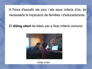 A l'hora d'escollir els jocs i els seus criteris d'ús, és
necessària la implicació de famílies i d'educadors/es.


El diàleg obert és bàsic per a fixar criteris comuns.




                    Imatge pròpia
 