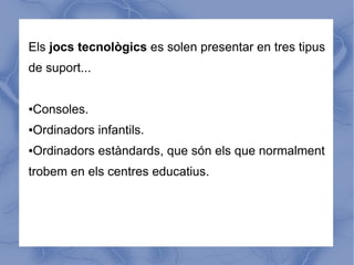 Els jocs tecnològics es solen presentar en tres tipus
de suport...


Consoles.
●



Ordinadors infantils.
●



Ordinadors estàndards, que són els que normalment
●



trobem en els centres educatius.
 