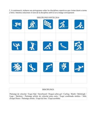 2. A continuació, trobareu uns pictogrames sobre les disciplines esportives que s'estan duent a terme
a Sotxi. Intenteu relacionar el nom de la disciplina amb la seva imatge corresponent:
DISCIPLINES SOTXI 2014

DISCIPLINES
Patinatge de velocitat / Esquí Alpí / Snowboard / Hoquei sobre gel / Curling / Biatló / Bobsleigh /
Luge / Skeleton / Patinatge artístic de velocitat pista curta / Esquí combinada nòrdica / Salts
d'esquí lliures / Patinatge artístic / Esquí de fons / Esquí acrobàtic

 
