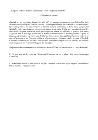 3. Llegiu el text que trobareu a continuació sobre l'origen de la marató:
Fidípides i la Marató
Quan els perses van atacar Atenes l’any 490 a.C., els atenesos enviaren una expedició militar amb
la missió de tallar el pas a l’exèrcit invasor. La desproporció entre tots dos exèrcits era molt gran a
favor dels perses i tot feia preveure la derrota atenesa. Tanmateix, la bona tasca del general
Milcíades va fer que els perses no poguessin passar de la platja de Marató i que fugissin amb les
seves naus. Després, davant el perill que ataquessin Atenes des del mar, el general grec envià
Fidípides amb el missatge que resistissin mentre l’exèrcit tornava a marxes forçades. Segons la
llegenda, el missatger va córrer des de Marató fins a Atenes tan ràpidament com va poder i va
morir d’esgotament tan bon punt va lliurar el seu missatge. Vint-i-cinc segles després, el baró de
Coubertin, aconsellat pel seu amic Michel Breal, historiador i lingüista de La Sorbona, va convenir
crear una prova que rememorés la gesta del missatger.
a) Quants quilòmetres es corren actualment en la marató? Són els mateixos que va córrer Filípides?
b) De quin any són les primeres Olimpíades? Fins quan es van celebrar? Qui va ser l'encarregat
d'abolir-los?
4. A Barcelona també es van celebrar uns jocs olímpics, però d'estiu. Quin anys es van celebrar?
Busca una foto i l'enganxes aquí.

 
