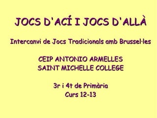 JOCS D'ACÍ I JOCS D'ALLÀJOCS D'ACÍ I JOCS D'ALLÀ
Intercanvi de Jocs Tradicionals amb Brussel·lesIntercanvi de Jocs Tradicionals amb Brussel·les
CEIP ANTONIO ARMELLESCEIP ANTONIO ARMELLES
SAINT MICHELLE COLLEGESAINT MICHELLE COLLEGE
3r i 4t de Primària3r i 4t de Primària
Curs 12-13Curs 12-13
 