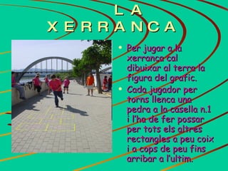 LA XERRANCA Per jugar a la xerranca cal dibuixar al terra la figura del grafic. Cada jugador per torns llenca una pedra a la casella n.1 i l’ha de fer possar per tots els altres rectangles a peu coix i a cops de peu fins arribar a l’ultim.   