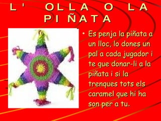 L' OLLA O LA PIÑATA   Es penja la piñata a un lloc, lo dones un  pal a cada jugador i te que donar-li a la piñata i si la trenques tots els caramel que hi ha son per a tu .   