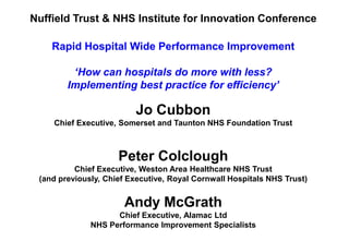Nuffield Trust & NHS Institute for Innovation Conference

    Rapid Hospital Wide Performance Improvement

         ‘How can hospitals do more with less?
        Implementing best practice for efficiency’

                         Jo Cubbon
    Chief Executive, Somerset and Taunton NHS Foundation Trust



                     Peter Colclough
          Chief Executive, Weston Area Healthcare NHS Trust
 (and previously, Chief Executive, Royal Cornwall Hospitals NHS Trust)


                      Andy McGrath
                    Chief Executive, Alamac Ltd
              NHS Performance Improvement Specialists
 