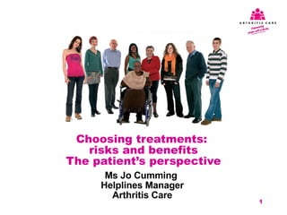 Ms Jo Cumming  Helplines Manager Arthritis Care Choosing treatments:  risks and benefits The patient’s perspective 