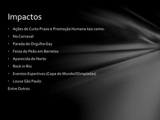 • Ações de Curto Prazo e Promoção Humana tais como:
• No Carnaval
• Parada do Orgulho Gay
• Festa do Peão em Barretos
• Aparecida do Norte
• Rock in Rio
• Eventos Esportivos (Copa do Mundo/Olimpíadas)
• Louva São Paulo
Entre Outros
Impactos
 