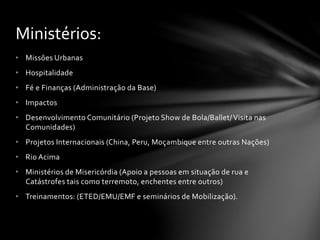• Missões Urbanas
• Hospitalidade
• Fé e Finanças (Administração da Base)
• Impactos
• Desenvolvimento Comunitário (Projeto Show de Bola/Ballet/Visita nas
Comunidades)
• Projetos Internacionais (China, Peru, Moçambique entre outras Nações)
• Rio Acima
• Ministérios de Misericórdia (Apoio a pessoas em situação de rua e
Catástrofes tais como terremoto, enchentes entre outros)
• Treinamentos: (ETED/EMU/EMF e seminários de Mobilização).
Ministérios:
 