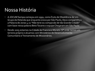 • A JOCUM Sampa começou em 1991, como fruto de Obediência de Um
Grupo da Holanda que enquanto orava por São Paulo, Deus compartilhou
a Palavra de Jonas 4.11 “Não terei eu compaixão de tão Grande Cidade”
com base nessa palavra Beto Tavares e equipe Chegaram em São Paulo
• Desde 2005 estamos na Cidade de Francisco Morato-SP onde temos um
terreno próprio e atuamos com Ministérios de Desenvolvimento
Comunitário e Treinamento de Missionários.
Nossa História
 