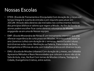 • ETED: (Escola de Treinamento e Discipulado) Com duração de 5 meses em
tempo Integral é a porta de entrada e pré-requisito para atuar em
JOCUM. Através dela obreiros são treinados nos conhecimentos básicos
dos princípios bíblicos e valores que regem a Missão. Ao fim da Escola os
alunos podem escolher ficar como obreiros voluntários da Missão,
engajando-se em uma de Nossas equipes.
• EMF: (Escola Missionária de Férias) É um treinamento intensivo que visa
oferecer experiência de curto prazo em Missões. Acontece duas vezes ao
ano (Janeiro e Julho) com duração de 2 semanas. Nessa Escola o aluno
terá diversas aulas como: Meditação na Palavra, Paternidade de Deus,
Evangelismo e Oficinas de arte com trabalhos práticos em diversos locais.
• EMU: (Escola de Missões Urbanas) Com duração de 3 meses, aos Sábados
Apresenta Métodos e Reais Necessidades que colocam o aluno não só na
Sala de Aula, mas, Na Rua! Com temas de Missões Urbana, Teologia da
Cidade, Evangelismo Criativo, entre outros.
Nossas Escolas
 