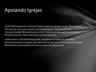 A JOCUM Sampa tem como princípio o apoio às igrejas Locais. Ministramos
Oficinas de artes para auxílio na Evangelização,Treinamentos de
Conscientização Missionária tais como: Palestra de Evangelismo Criativo,
Missões Urbanas, Reino de Deus e outros assuntos.
*Além disso a JOCUM Sampa pode coordenar a criação de conselho
Missionário para sua Igreja, para que este grupo leve informações do Campo
Missionário e acompanhe os Vocacionados da Igreja Local.
Apoiando Igrejas
 