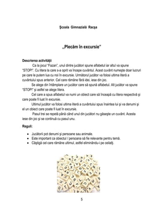 5
Şcoala Gimnazială Racşa
,,Plecăm în excursie”
Descrierea activităţii
Ca la jocul “Fazan”, unul dintre jucători spune alfabetul iar altul va spune
“STOP!”. Cu litera la care s-a oprit va începe cuvântul. Acest cuvânt numeşte doar lucruri
pe care le putem lua cu noi în excursie. Următorul jucător va folosi ultima literă a
cuvântului spus anterior. Cel care rămâne fără idei, iese din joc.
Se alege din întâmplare un jucător care să spună alfabetul. Alt jucător va spune
“STOP!” şi astfel se alege litera.
Cel care a spus alfabetul va numi un obiect care să înceapă cu litera respectivă şi
care poate fi luat în excursie.
Ultimul jucător va folosi ultima literă a cuvântului spus înaintea lui şi va denumi şi
el un obiect care poate fi luat în excursie.
Pasul trei se repetă până când unul din jucători nu găseşte un cuvânt. Acesta
iese din joc şi se continuă cu pasul unu.
Reguli:
 Jucătorii pot denumi şi persoane sau animale.
 Este important ca obiectul / persoana să fie relevante pentru temă.
 Câştigă cel care rămâne ultimul, astfel eliminându-i pe ceilalţi.
 
