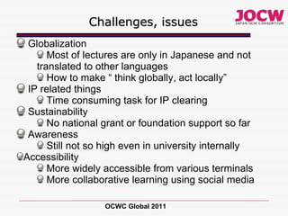 Challenges, issues Globalization Most of lectures are only in Japanese and not translated to other languages How to make “ think globally, act locally” IP related things Time consuming task for IP clearing Sustainability No national grant or foundation support so far Awareness Still not so high even in university internally Accessibility More widely accessible from various terminals More collaborative learning using social media OCWC Global 2011 