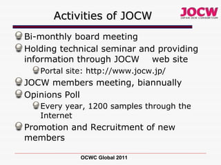 Activities of JOCW Bi-monthly board meeting Holding technical seminar and providing information through JOCW 　 web site Portal site: http://www.jocw.jp/ JOCW members meeting, biannually Opinions Poll Every year, 1200 samples through the Internet Promotion and Recruitment of new members OCWC Global 2011 