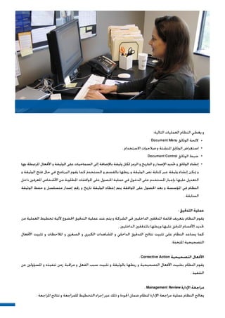 :‫ﺍﻟﺘﺎﻟﻴﺔ‬ ‫ﺍﻟﻌﻤﻠﻴﺎﺕ‬ ‫ﺍﻟﻨﻈﺎﻡ‬ ‫ﻳﻐﻄﻲ‬ ‫ﻭ‬
Document Menu ‫ﺍﻟﻮﺛﺎﺋﻖ‬ ‫ﻻﺋﺤﺔ‬
. ‫ﺍﻻﺳﺘﺨﺪﺍﻡ‬ ‫ﺻﻼﺣﻴﺎﺕ‬ ‫ﻭ‬ ‫ﺍﳌﻨﺸﺌﺔ‬ ‫ﺍﻟﻮﺛﺎﺋﻖ‬ ‫ﺍﺳﺘﻌﺮﺍﺽ‬
Document Control ‫ﺍﻟﻮﺛﺎﺋﻖ‬ ‫ﺿﺒﻂ‬
‫ﺑﻬﺎ‬ ‫ﺍﳌﺮﺗﺒﻄﺔ‬ ‫ﺍﻷﻓﻌﺎﻝ‬ ‫ﻭ‬ ‫ﺍﻟﻮﺛﻴﻘﺔ‬ ‫ﻋﻠﻰ‬ ‫ﺍﻟﺴﻤﺎﺣﻴﺎﺕ‬ ‫ﺇﻟﻰ‬ ‫ﺑﺎﻹﺿﺎﻓﺔ‬ ‫ﻭﺛﻴﻘﺔ‬ ‫ﻟﻜﻞ‬ ‫ﺍﻟﺮﻣﺰ‬ ‫ﻭ‬ ‫ﺍﻟﺘﺎﺭﻳﺦ‬ ‫ﻭ‬ ‫ﺍﻹﺻﺪﺍﺭ‬ ‫ﲢﺪﻳﺪ‬ ‫ﻭ‬ ‫ﺍﻟﻮﺛﺎﺋﻖ‬ ‫ﺇﻧﺸﺎﺀ‬
‫ﻭ‬ ‫ﺍﻟﻮﺛﻴﻘﺔ‬ ‫ﻓﺘﺢ‬ ‫ﺣﺎﻝ‬ ‫ﻓﻲ‬ ‫ﺍﻟﺒﺮﻧﺎﻣﺞ‬ ‫ﻳﻘﻮﻡ‬ ‫ﻛﻤﺎ‬ ‫ﺍﳌﺴﺘﺨﺪﻡ‬ ‫ﻭ‬ ‫ﺑﺎﻟﻘﺴﻢ‬ ‫ﺭﺑﻄﻬﺎ‬ ‫ﻭ‬ ‫ﺍﻟﻮﺛﻴﻘﺔ‬ ‫ﻧﺺ‬ ‫ﻛﺘﺎﺑﺔ‬ ‫ﻋﺒﺮ‬ ‫ﻭﺛﻴﻘﺔ‬ ‫ﺇﻧﺸﺎﺀ‬ ‫ﳝﻜﻦ‬ ‫ﻭ‬
‫ﺩﺍﺧﻞ‬ ‫ﺍﳌﻌﺮﻓﲔ‬ ‫ﺍﻷﺷﺨﺎﺹ‬ ‫ﻣﻦ‬ ‫ﺍﳌﻄﻠﻮﺑﺔ‬ ‫ﺍﳌﻮﺍﻓﻘﺎﺕ‬ ‫ﻋﻠﻰ‬ ‫ﺍﳊﺼﻮﻝ‬ ‫ﻋﻤﻠﻴﺔ‬ ‫ﻓﻲ‬ ‫ﺍﻟﺪﺧﻮﻝ‬ ‫ﻋﻠﻰ‬ ‫ﺍﳌﺴﺘﺨﺪﻡ‬ ‫ﺑﺈﺟﺒﺎﺭ‬ ‫ﻋﻠﻴﻬﺎ‬ ‫ﺍﻟﺘﻌﺪﻳﻞ‬
‫ﺍﻟﻮﺛﻴﻘﺔ‬ ‫ﺣﻔﻆ‬ ‫ﻭ‬ ‫ﻣﺘﺴﻠﺴﻞ‬ ‫ﺇﺻﺪﺍﺭ‬ ‫ﺭﻗﻢ‬ ‫ﻭ‬ ‫ﺗﺎﺭﻳﺦ‬ ‫ﺍﻟﻮﺛﻴﻘﺔ‬ ‫ﺇﻋﻄﺎﺀ‬ ‫ﻳﺘﻢ‬ ‫ﺍﳌﻮﺍﻓﻘﺔ‬ ‫ﻋﻠﻰ‬ ‫ﺍﳊﺼﻮﻝ‬ ‫ﺑﻌﺪ‬ ‫ﻭ‬ ‫ﺍﳌﺆﺳﺴﺔ‬ ‫ﻓﻲ‬ ‫ﺍﻟﻨﻈﺎﻡ‬
. ‫ﺍﻟﺴﺎﺑﻘﺔ‬
: ‫ﺍﻟﺘﺪﻗﻴﻖ‬ ‫ﻋﻤﻠﻴﺔ‬
‫ﻣﻦ‬ ‫ﺍﻟﻌﻤﻠﻴﺔ‬ ‫ﺗﺨﻄﻴﻂ‬ ‫ﻵﻟﻴﺔ‬ ‫ﺍﳋﻀﻮﻉ‬ ‫ﺍﻟﺘﺪﻗﻴﻖ‬ ‫ﻋﻤﻠﻴﺔ‬ ‫ﻋﻨﺪ‬ ‫ﻳﺘﻢ‬ ‫ﻭ‬ ‫ﺍﻟﺸﺮﻛﺔ‬ ‫ﻓﻲ‬ ‫ﺍﻟﺪﺍﺧﻠﻴﲔ‬ ‫ﺍﳌﺪﻗﻘﲔ‬ ‫ﻗﺎﺋﻤﺔ‬ ‫ﺑﺘﻌﺮﻳﻒ‬ ‫ﺍﻟﻨﻈﺎﻡ‬ ‫ﻳﻘﻮﻡ‬
. ‫ﺍﻟﺪﺍﺧﻠﻴﲔ‬ ‫ﺑﺎﳌﺪﻗﻘﲔ‬ ‫ﻭﺭﺑﻄﻬﺎ‬ ‫ﻋﻠﻴﻬﺎ‬ ‫ﺍﳌﺪﻗﻖ‬ ‫ﺍﻷﻗﺴﺎﻡ‬ ‫ﲢﺪﻳﺪ‬
‫ﺍﻷﻓﻌﺎﻝ‬ ‫ﺗﺜﺒﻴﺖ‬ ‫ﻭ‬ ‫ﺍﳌﻼﺣﻈﺎﺕ‬ ‫ﻭ‬ ‫ﺍﻟﺼﻐﺮﻯ‬ ‫ﻭ‬ ‫ﺍﻟﻜﺒﺮﻯ‬ ‫ﺍﳌﺸﺎﻫﺪﺍﺕ‬ ‫ﻭ‬ ‫ﺍﻟﺪﺍﺧﻠﻲ‬ ‫ﺍﻟﺘﺪﻗﻴﻖ‬ ‫ﻧﺘﺎﺋﺞ‬ ‫ﺗﺜﺒﻴﺖ‬ ‫ﻋﻠﻰ‬ ‫ﺍﻟﻨﻈﺎﻡ‬ ‫ﻳﺴﺎﻋﺪ‬ ‫ﻛﻤﺎ‬
. ‫ﺍﳌﺘﺨﺬﺓ‬ ‫ﺍﻟﺘﺼﺤﻴﺤﻴﺔ‬
. Corrective Action ‫ﺍﻟﺘﺼﺤﻴﺤﻴﺔ‬ ‫ﺍﻷﻓﻌﺎﻝ‬
‫ﻋﻦ‬ ‫ﺍﳌﺴﺆﻭﻟﲔ‬ ‫ﻭ‬ ‫ﺗﻨﻔﻴﺬﻩ‬ ‫ﺯﻣﻦ‬ ‫ﻣﺮﺍﻗﺒﺔ‬ ‫ﻭ‬ ‫ﺍﻟﻔﻌﻞ‬ ‫ﺳﺒﺐ‬ ‫ﺗﺜﺒﻴﺖ‬ ‫ﻭ‬ ‫ﺑﺎﻟﻮﺛﻴﻘﺔ‬ ‫ﺭﺑﻄﻬﺎ‬ ‫ﻭ‬ ‫ﺍﻟﺘﺼﺤﻴﺤﻴﺔ‬ ‫ﺍﻷﻓﻌﺎﻝ‬ ‫ﺑﺘﺜﺒﻴﺖ‬ ‫ﺍﻟﻨﻈﺎﻡ‬ ‫ﻳﻘﻮﻡ‬
. ‫ﺍﻟﺘﻨﻔﻴﺬ‬
. Management Review ‫ﺍﻹﺩﺍﺭﺓ‬ ‫ﻣﺮﺍﺟﻌﺔ‬
. ‫ﺍﳌﺮﺍﺟﻌﺔ‬ ‫ﻧﺘﺎﺋﺞ‬ ‫ﻭ‬ ‫ﻟﻠﻤﺮﺍﺟﻌﺔ‬ ‫ﺍﻟﺘﺨﻄﻴﻂ‬ ‫ﺇﺟﺮﺍﺀ‬ ‫ﻋﺒﺮ‬ ‫ﺫﻟﻚ‬ ‫ﻭ‬ ‫ﺍﳉﻮﺩﺓ‬ ‫ﺿﻤﺎﻥ‬ ‫ﻟﻨﻈﺎﻡ‬ ‫ﺍﻹﺩﺍﺭﺓ‬ ‫ﻣﺮﺍﺟﻌﺔ‬ ‫ﻋﻤﻠﻴﺔ‬ ‫ﺍﻟﻨﻈﺎﻡ‬ ‫ﻳﻌﺎﻟﺞ‬
 