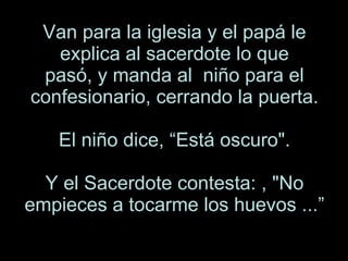 Van para la iglesia y el papá le explica al sacerdote lo que pasó, y manda al  niño para el confesionario, cerrando la puerta. El niño dice, “Está oscuro". Y el Sacerdote contesta: , "No empieces a tocarme los huevos ...” 