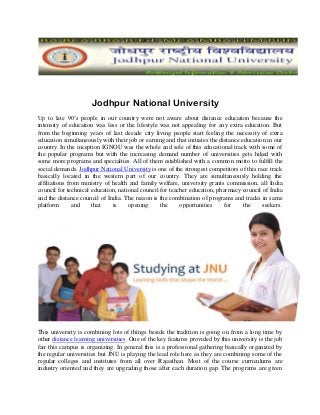 Jodhpur National University
Up to late 90’s people in our country were not aware about distance education because the
intensity of education was less or the lifestyle was not appealing for any extra education. But
from the beginning years of last decade city living people start feeling the necessity of extra
education simultaneously with their job or earning and that initiates the distance education in our
country. In the inception IGNOU was the whole and sole of this educational track with some of
the popular programs but with the increasing demand number of universities gets hiked with
some more programs and specialties. All of them established with a common motto to fulfill the
social demands. Jodhpur National University is one of the strongest competitors of this race track
basically located in the western part of our country. They are simultaneously holding the
affiliations from ministry of health and family welfare, university grants commission, all India
council for technical education, national council for teacher education, pharmacy council of India
and the distance council of India. The reason is the combination of programs and tracks in same
platform       and    that    is     opening      the     opportunities     for     the    seekers.




This university is combining lots of things beside the tradition is going on from a long time by
other distance learning universities. One of the key features provided by this university is the job
fair this campus is organizing. In general this is a professional gathering basically organized by
the regular universities but JNU is playing the lead role here as they are combining some of the
regular colleges and institutes from all over Rajasthan. Most of the course curriculums are
industry oriented and they are upgrading those after each duration gap. The programs are given
 