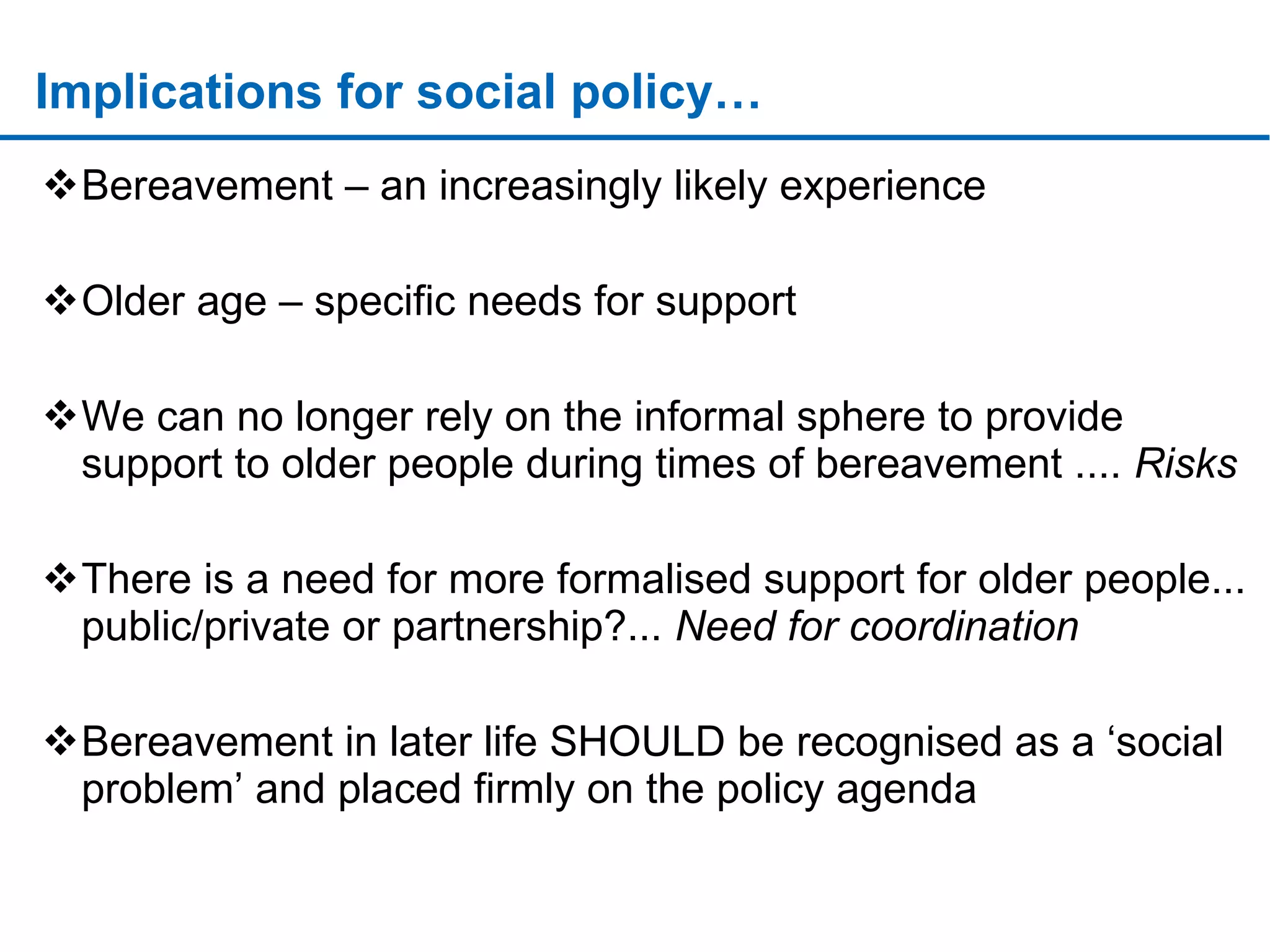 Implications for social policy… Bereavement – an increasingly likely experience Older age – specific needs for support We can no longer rely on the informal sphere to provide support to older people during times of bereavement ....  Risks There is a need for more formalised support for older people... public/private or partnership?...  Need for coordination Bereavement in later life SHOULD be recognised as a ‘social problem’ and placed firmly on the policy agenda … sssssssssssssssssssssssssssssssssssssssssssssssssssssssssssssssssssssssssssssssssssssssssssssssssssssssssssssssssssssssssssssssssssssssssssssssssssssssssssssssssssssssssssssssssssssssssssssssssssssssssssssssssssssssssssssssssssssssssssssssssssssssssssssssssssssssssssssssssssssssssssssssssssssssssssssssssssssssssssssssssssssssssssssssssssssssssssssssssssssssssssssssssssssss 