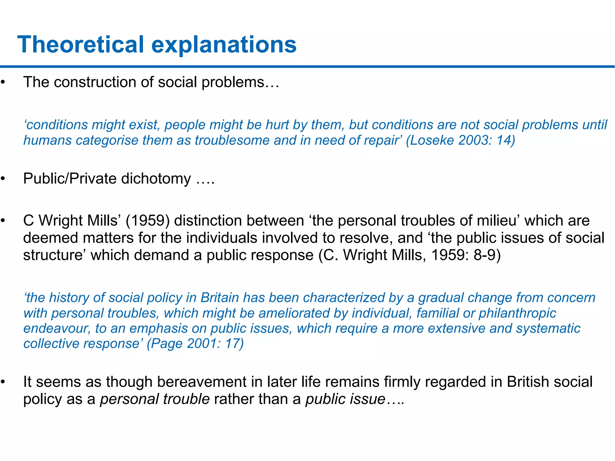 Theoretical explanations The construction of social problems…  ‘ conditions might exist, people might be hurt by them, but conditions are not social problems until humans categorise them as troublesome and in need of repair’ (Loseke 2003: 14) Public/Private dichotomy …. C Wright Mills’ (1959) distinction between ‘the personal troubles of milieu’ which are deemed matters for the individuals involved to resolve, and ‘the public issues of social structure’ which demand a public response (C. Wright Mills, 1959: 8-9) ‘ the history of social policy in Britain has been characterized by a gradual change from concern with personal troubles, which might be ameliorated by individual, familial or philanthropic endeavour, to an emphasis on public issues, which require a more extensive and systematic collective response’ (Page 2001: 17) It seems as though bereavement in later life remains firmly regarded in British social policy as a  personal trouble  rather than a  public issue…. 