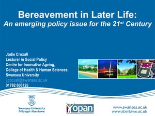 Bereavement in Later Life: An emerging policy issue for the 21 st  Century Jodie Croxall Lecturer in Social Policy Centre for Innovative Ageing,  College of Health & Human Sciences,  Swansea University  [email_address]   01792 606726 