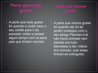 Parte que mais
gostei
• A parte que mais gostei
foi quando a Jodie usou o
seu cartão para ir ao
passado visitar e passar
algum tempo com os seus
pais que tinham morrido.
Parte que menos
gostei
• A parte que menos gostei
foi quando ela foi ao
jardim zoológico com o
seu amigo Pacman e lá
não havia animais nem
plantas era tudo
televisões a dar vídeos
dos animais, pois estes
tinham-se extinguido.
 
