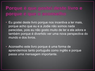 • Eu gostei deste livro porque nos incentiva a ler mais,
porque acho que eu e a Jodie não somos nada
parecidas, pois eu não gosto muito de ler e ela adora e
também porque é divertido ver uma nova perspectiva do
mundo e dos livros.
• Aconselho este livro porque é uma forma de
aprendermos tanto português como inglês e porque
passa uma mensagem importante.
 