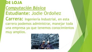 DE LOJA
Computación Básica
Estudiante: Jodie Ordoñez
Carrera: Ingeniería Industrial, en esta
carrera podemos administrar, manejar toda
una empresa ya que tenemos conocimientos
muy amplios.
 