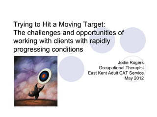 Trying to Hit a Moving Target:
The challenges and opportunities of
working with clients with rapidly
progressing conditions
                                      Jodie Rogers
                            Occupational Therapist
                       East Kent Adult CAT Service
                                         May 2012
 