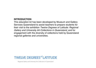 INTRODUCTION
This education kit has been developed by Museum and Gallery
Services Queensland to assist teachers to prepare students for
their visit to the exhibition Twelve Degrees of Latitude: Regional
Gallery and University Art Collections in Queensland, and for
engagement with the diversity of collections held by Queensland
regional galleries and universities.
 