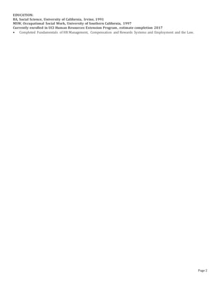 Page 2
EDUCATION:
BA, Social Science, University of California, Irvine, 1991
MSW, Occupational Social Work, University of Southern California, 1997
Currently enrolled in UCI Human Resources Extension Program, estimate completion 2017
 Completed Fundamentals of HR Management, Compensation and Rewards Systems and Employment and the Law.
 