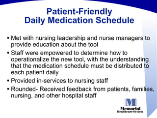 Patient-Friendly Daily Medication Schedule Met with nursing leadership and nurse managers to provide education about the tool Staff were empowered to determine how to operationalize the new tool, with the understanding that the medication schedule must be distributed to each patient daily Provided in-services to nursing staff Rounded- Received feedback from patients, families, nursing, and other hospital staff 