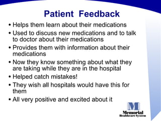 Patient  Feedback Helps them learn about their medications Used to discuss new medications and to talk to doctor about their medications Provides them with information about their medications Now they know something about what they are taking while they are in the hospital Helped catch mistakes! They wish all hospitals would have this for them All very positive and excited about it 