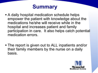 Summary A daily hospital medication schedule helps empower the patient with knowledge about the medications he/she will receive while in the hospital and increases patient and family participation in care.  It also helps catch potential medication errors. The report is given out to ALL inpatients and/or their family members by the nurse on a daily basis. 