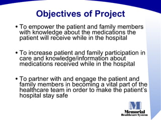 Objectives of Project To empower the patient and family members with knowledge about the medications the patient will receive while in the hospital  To increase patient and family participation in care and knowledge/information about medications received while in the hospital  To partner with and engage the patient and family members in becoming a vital part of the healthcare team in order to make the patient’s hospital stay safe 