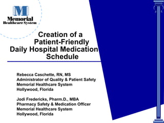 Creation of a    Patient-Friendly   Daily Hospital Medication    Schedule Rebecca Caschette, RN, MS  Administrator of Quality & Patient Safety Memorial Healthcare System Hollywood, Florida Jodi Fredericks, Pharm.D., MBA  Pharmacy Safety & Medication Officer  Memorial Healthcare System Hollywood, Florida 