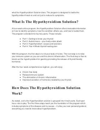 what the Hypothyroidism Solution does. The program is designed to tackle the
hypothyroidism head-on and not just to reduce its symptoms.
What Is The Hypothyroidism Solution?
A four-week online program, the Hypothyroidism Solution offers invaluable information
on how to identify symptoms, how the condition affects you, and how to tackle them.
The program is divided into four key parts. These include;
● Part 1: Getting to know your thyroid
● Part 2: Autoimmune – your body under attack
● Part 3: Hypothyroidism: causes and solutions
● Part 4: Your 4-Week thyroid healing plan
With this program, the first step is to rid your body of toxins. The next step is to relax
your immune system so you can end the chronic inflammation. The final step is then to
knock out the hypothyroidism for good by promoting the release of thyroid friendly
hormones.
After the four week comprehensive regimen, you will enjoy;
● A toxin-free body
● Relaxed immune system
● The elimination of chronic inflammation
● Improved secretion of hormones needed by your thyroid
How Does The Hypothyroidism Solution
Work?
As stated, Jodi’s the Hypothyroidism solution is grouped into 4 main parts. Each part
has a role to play. The first three steps teach you the foundation of the program which
includes symptoms of the disease and its causes – it’s like your own personal guide on
everything you need to know about hypothyroidism.
 