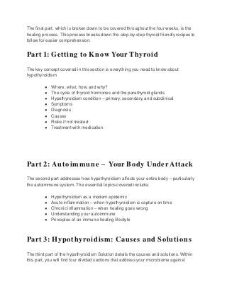 The final part, which is broken down to be covered throughout the four weeks, is the
healing process. This process breaks down the step-by-step thyroid friendly recipes to
follow for easier comprehension.
Part 1: Getting to Know Your Thyroid
The key concept covered in this section is everything you need to know about
hypothyroidism
● Where, what, how, and why?
● The cycle of thyroid hormones and the parathyroid glands
● Hypothyroidism condition – primary, secondary, and subclinical
● Symptoms
● Diagnosis
● Causes
● Risks if not treated
● Treatment with medication
Part 2: Autoimmune – Your Body Under Attack
The second part addresses how hypothyroidism affects your entire body – particularly
the autoimmune system. The essential topics covered include;
● Hypothyroidism as a modern epidemic
● Acute inflammation – when hypothyroidism is capture on time
● Chronic inflammation – when healing goes wrong
● Understanding your autoimmune
● Principles of an immune healing lifestyle
Part 3: Hypothyroidism: Causes and Solutions
The third part of the hypothyroidism Solution details the causes and solutions. Within
this part, you will find four divided sections that address your microbiome against
 