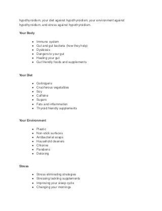 hypothyroidism, your diet against hypothyroidism, your environment against
hypothyroidism, and stress against hypothyroidism.
Your Body
● Immune system
● Gut and gut bacteria (how they help)
● Dysbiosis
● Dangers to your gut
● Healing your gut
● Gut friendly foods and supplements
Your Diet
● Goitrogens
● Cruciferous vegetables
● Soy
● Caffeine
● Sugars
● Fats and inflammation
● Thyroid friendly supplements
Your Environment
● Plastic
● Non-stick surfaces
● Antibacterial soaps
● Household cleaners
● Chlorine
● Parabens
● Detoxing
Stress
● Stress eliminating strategies
● Stressing tackling supplements
● Improving your sleep cycle
● Changing your mornings
 