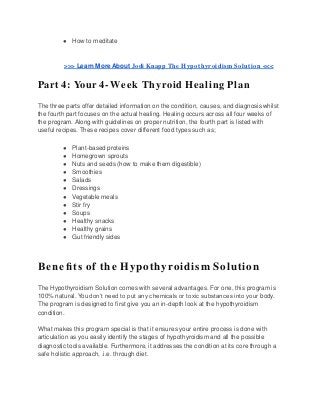 ● How to meditate
>>> Learn More About Jodi Knapp The Hypothyroidism Solution <<<
Part 4: Your 4-Week Thyroid Healing Plan
The three parts offer detailed information on the condition, causes, and diagnosis whilst
the fourth part focuses on the actual healing. Healing occurs across all four weeks of
the program. Along with guidelines on proper nutrition, the fourth part is listed with
useful recipes. These recipes cover different food types such as;
● Plant-based proteins
● Homegrown sprouts
● Nuts and seeds (how to make them digestible)
● Smoothies
● Salads
● Dressings
● Vegetable meals
● Stir fry
● Soups
● Healthy snacks
● Healthy grains
● Gut friendly sides
Beneﬁts of the Hypothyroidism Solution
The Hypothyroidism Solution comes with several advantages. For one, this program is
100% natural. You don’t need to put any chemicals or toxic substances into your body.
The program is designed to first give you an in-depth look at the hypothyroidism
condition.
What makes this program special is that it ensures your entire process is done with
articulation as you easily identify the stages of hypothyroidism and all the possible
diagnostic tools available. Furthermore, it addresses the condition at its core through a
safe holistic approach, .i.e. through diet.
 