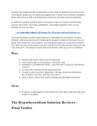 However, the healing process incorporates a wide range of elements and not just food.
The program guides you on identifying supplements to boost your immunity, managing
sleep, and stress as well as identifying non-strenuous exercises such as meditation.
In addition to tackling hypothyroidism, the program helps to increase overall energy,
improve skin health, hair health, metabolism, and weight regulation. Plus, it does
wonders for your sex drive.
>>> Learn More About Jodi Knapp The Hypothyroidism Solution <<<
The Hypothyroidism solution indeed requires a high degree of commitment to follow.
However, Jodi was practical when designing the program. Instead of having to focus on
giving 100% attention to the program – it is designed to allow you to practice the 80/20
rule. With this rule, the principle is you do it right 80% of the time and your body will take
care of the 20%. This design ensures that even the 80% effort you put in is rewarded.
Pros
● Intuitive and easy to follow step-by-step guide
● 100% natural with no toxic drugs or chemicals used
● Available in a printable pdf format – you can read it using any smart device
or print it
● It comes with a 60-day money-back guarantee
● It helps to tackle insomnia, depression, lethargy, bowel inconsistencies,
skin problems, hair loss, and loss of sex drive
● Easy to follow recipes with readily available and affordable food items
Cons
● It requires a high degree of commitment as it has detox diets that take up to
9 days to complete
The Hypothyroidism Solution Reviews –
Final Verdict
 