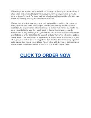 Without any toxic substances to deal with, Jodi Knapp the Hypothyroidism Solution pdf
offers a safe and comfortable option to improve your immune system and eliminate
hypothyroidism for good. For many patients, following the Hypothyroidism Solution has
offered both lifelong learning and pleasant experiences.
Whether it’s the in-depth teaching about the hypothyroidism condition, the unique yet
readily available food items in the recipes, or the stress-relieving activities such as
meditation, the program offers a key touchstone to factors that improve our health. To
make it even better for you, the Hypothyroidism Solution is available at a single
payment cost of only Upon payment, you will have full and lifetime access to download
unlimited copies of the digital book for yourself and your family. You will receive updates
for free as well. The book comes in a printable pdf format incase you don’t want to read
it through your smart devices. The Hypothyroidism Solution doesn’t have any repeated
costs, subscription fees,or renewal fees. Plus, it offers a 60-day money-back guarantee
with no hidden costs to ensure that you are comfortable with the purchase.
CLICK TO ORDER NOW
 