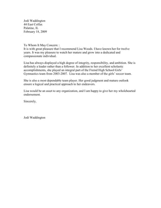 Jodi Waddington<br />44 East Colfax<br />Palatine, IL<br />February 18, 2009<br />To Whom It May Concern: :<br />It is with great pleasure that I recommend Lisa Woods. I have known her for twelve years. It was my pleasure to watch her mature and grow into a dedicated and compassionate individual.  <br />Lisa has always displayed a high degree of integrity, responsibility, and ambition. She is definitely a leader rather than a follower. In addition to her excellent scholastic accomplishments, she played an integral part of the Fremd High School Girls’ Gymnastics team from 2003-2007.  Lisa was also a member of the girls’ soccer team.<br />She is also a most dependable team player. Her good judgment and mature outlook ensure a logical and practical approach to her endeavors.<br />Lisa would be an asset to any organization, and I am happy to give her my wholehearted endorsement.<br />Sincerely, <br />Jodi Waddington<br />