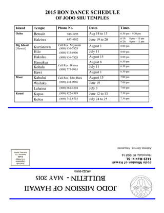 JodoMissionofHawaii
Bulletin-MAY2015
(#1222-0515)
JodoMissionofHawaii
1429MakikiSt.
HonoluluHI96814
AddressServiceRequested
2015 BON DANCE SCHEDULE
OF JODO SHU TEMPLES
Island Temple Phone No. Dates Times
Oahu Betsuin 949-3995 Aug 14 to 15 6:30 pm – 9:30 pm
Haleiwa 637-4382 June 19 to 20 6/19: 8 pm – 10 pm
6/20: 8 pm – 11 pm
Big Island
[Hawaii] Kurtistown
Call Rev. Miyazaki
(808) 936-7828
(808) 935-6996
(808) 936-7828
August 1 8:00 pm
Hilo July 11 8:00 pm
Hakalau August 15 8:00 pm
Hamakua
Call Rev. Wansa
(808) 775-0965
August 8 6:30 pm
Kohala July 11 6:30 pm
Hawi August 1 6:30 pm
Maui Kahului Call Rev. John Hara
(808) 244-0066
August 15 7:00 pm
Wailuku June 19 7:00 pm
Lahaina (808) 661-4304 July 3 7:00 pm
Kapaa (808) 822-4319 June 12 to 13 7:30 pmKauai
Koloa (808) 742-6735 July 24 to 25 7:30 pm
 