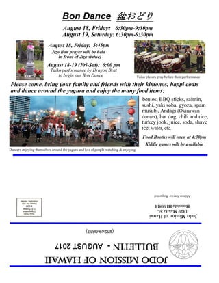 JodoMissionofHawaii
Bulletin-AUGUST2017
JodoMissionofHawaii
1429MakikiSt.
HonoluluHI96814
AddressServiceRequested
(#1249-0817)
Bon Dance 盆おどり
August 18, Friday: 6:30pm-9:30pm
August 19, Saturday: 6:30pm-9:30pm
August 18, Friday: 5:45pm
Jizo Bon prayer will be held
in front of Jizo statue)
August 18-19 (Fri-Sat): 6:00 pm
Taiko performance by Dragon Beat
to begin our Bon Dance
bentos, BBQ sticks, saimin,
sushi, yaki soba, gyoza, spam
musubi, Andagi (Okinawan
donuts), hot dog, chili and rice,
turkey jook, juice, soda, shave
ice, water, etc.
Food Booths will open at 4:30pm
Kiddie games will be available
Dancers enjoying themselves around the yagura and lots of people watching & enjoying
Taiko players pray before their performance
Please come, bring your family and friends with their kimonos, happi coats
and dance around the yagura and enjoy the many food items:
 