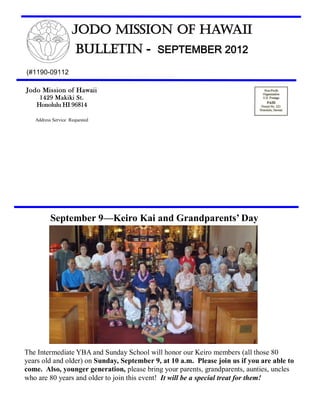 Jodo Mission of Hawaii
                     Bulletin - SEPTEMBER 2012
(#1190-09112

Jodo Mission of Hawaii
     1429 Makiki St.
    Honolulu HI 96814

   Address Service Requested




          September 9—Keiro Kai and Grandparents’ Day




The Intermediate YBA and Sunday School will honor our Keiro members (all those 80
years old and older) on Sunday, September 9, at 10 a.m. Please join us if you are able to
come. Also, younger generation, please bring your parents, grandparents, aunties, uncles
who are 80 years and older to join this event! It will be a special treat for them!
 